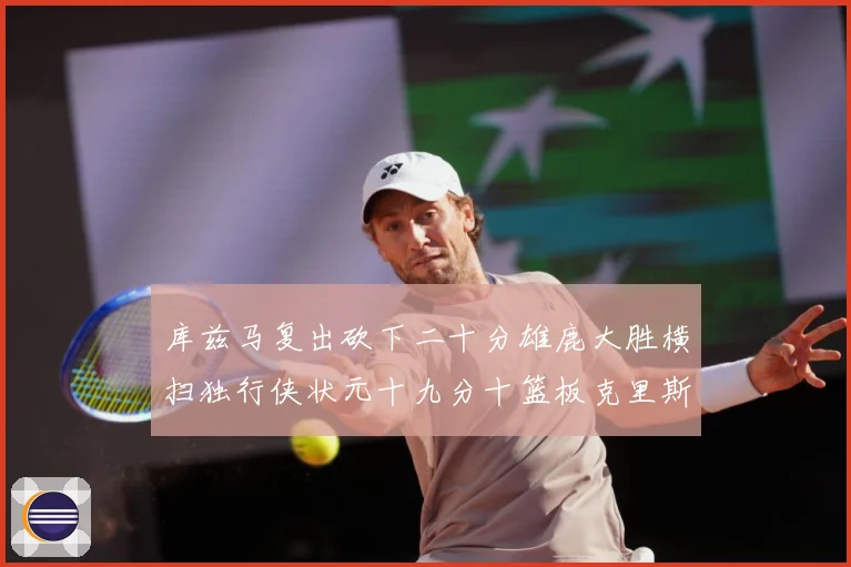 库兹马复出砍下二十分雄鹿大胜横扫独行侠状元十九分十篮板克里斯专题观察