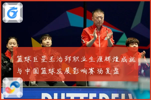 篮球巨星王治郅职业生涯辉煌成就与中国篮球发展影响赛场复盘