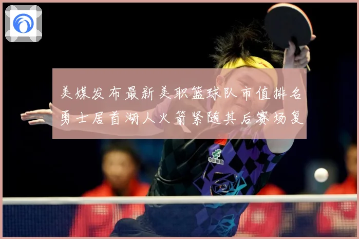 美媒发布最新美职篮球队市值排名勇士居首湖人火箭紧随其后赛场复盘