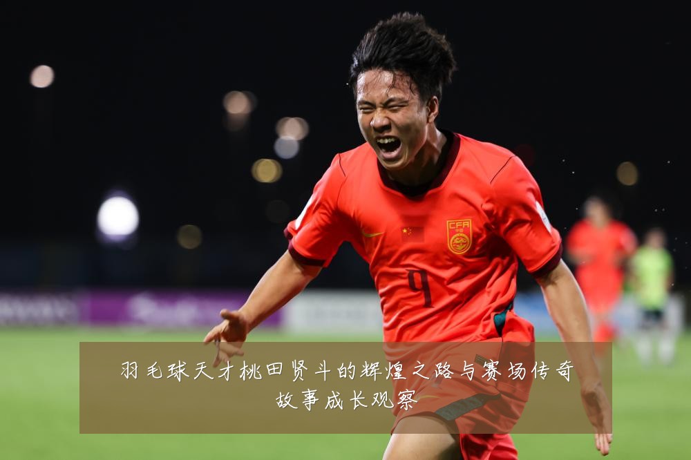羽毛球天才桃田贤斗的辉煌之路与赛场传奇故事成长观察