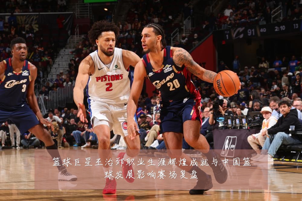 篮球巨星王治郅职业生涯辉煌成就与中国篮球发展影响赛场复盘